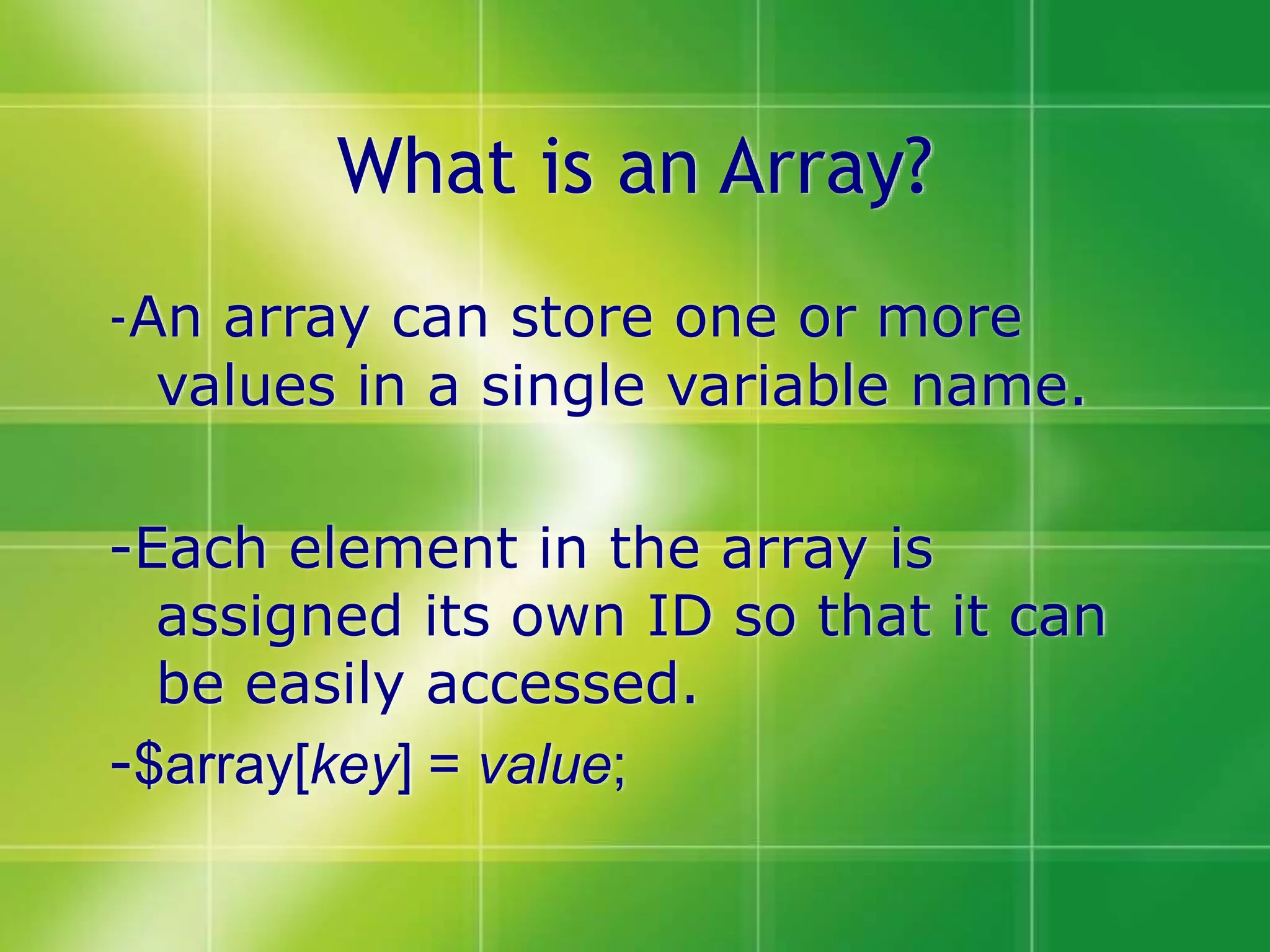 What is an Array?
-An array can store one or more
values in a single variable name.
-Each element in the array is
assigned its own ID so that it can
be easily accessed.
-$array[key] = value;
 