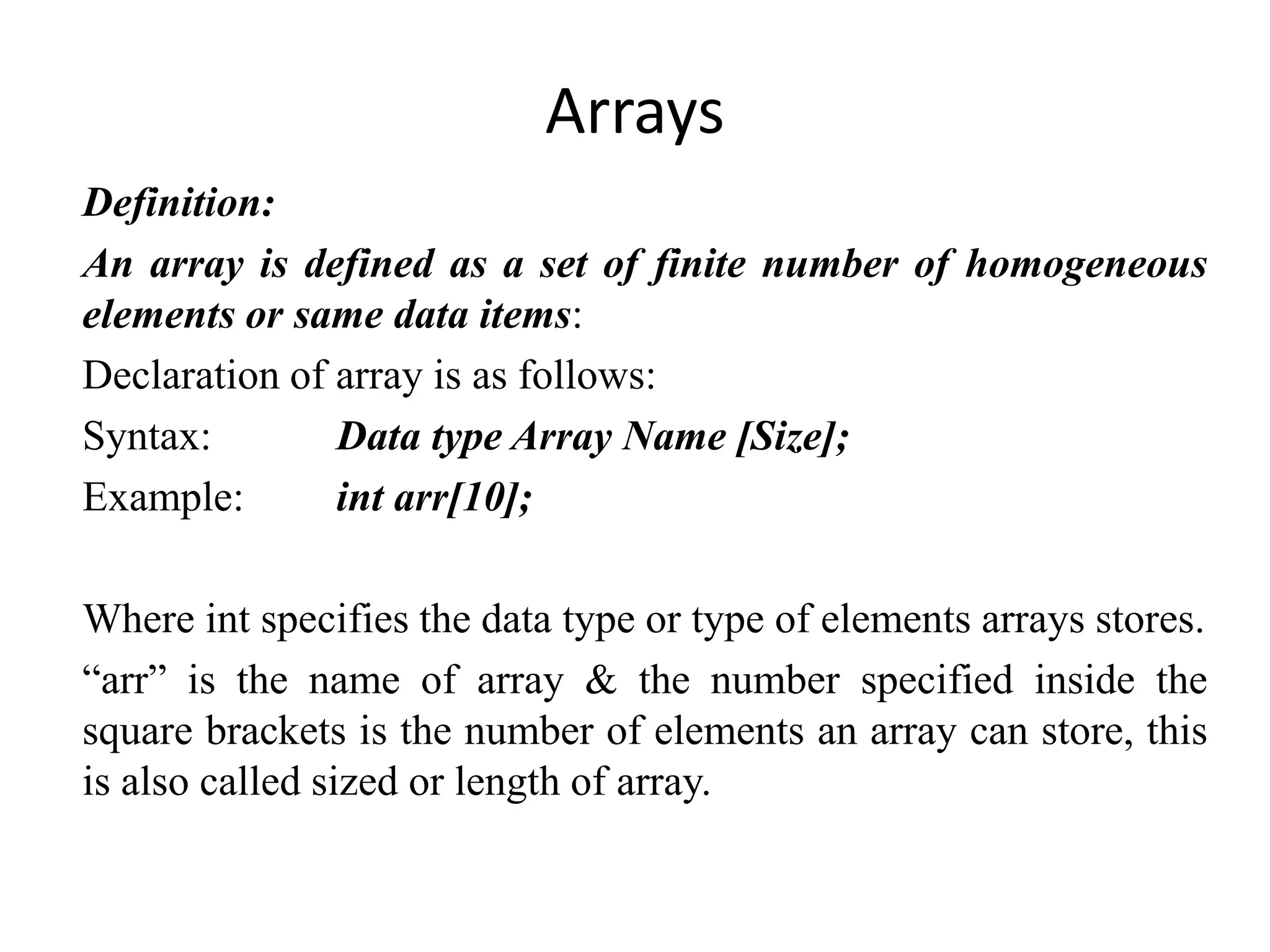 Arrays
Definition:
An array is defined as a set of finite number of homogeneous
elements or same data items:
Declaration of array is as follows:
Syntax: Data type Array Name [Size];
Example: int arr[10];
Where int specifies the data type or type of elements arrays stores.
“arr” is the name of array & the number specified inside the
square brackets is the number of elements an array can store, this
is also called sized or length of array.
 