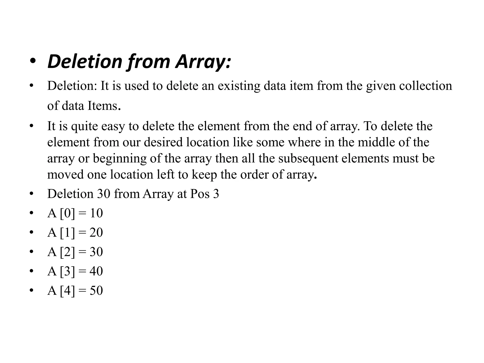 • Deletion from Array:
• Deletion: It is used to delete an existing data item from the given collection
of data Items.
• It is quite easy to delete the element from the end of array. To delete the
element from our desired location like some where in the middle of the
array or beginning of the array then all the subsequent elements must be
moved one location left to keep the order of array.
• Deletion 30 from Array at Pos 3
• A [0] = 10
• A [1] = 20
• A [2] = 30
• A [3] = 40
• A [4] = 50
 