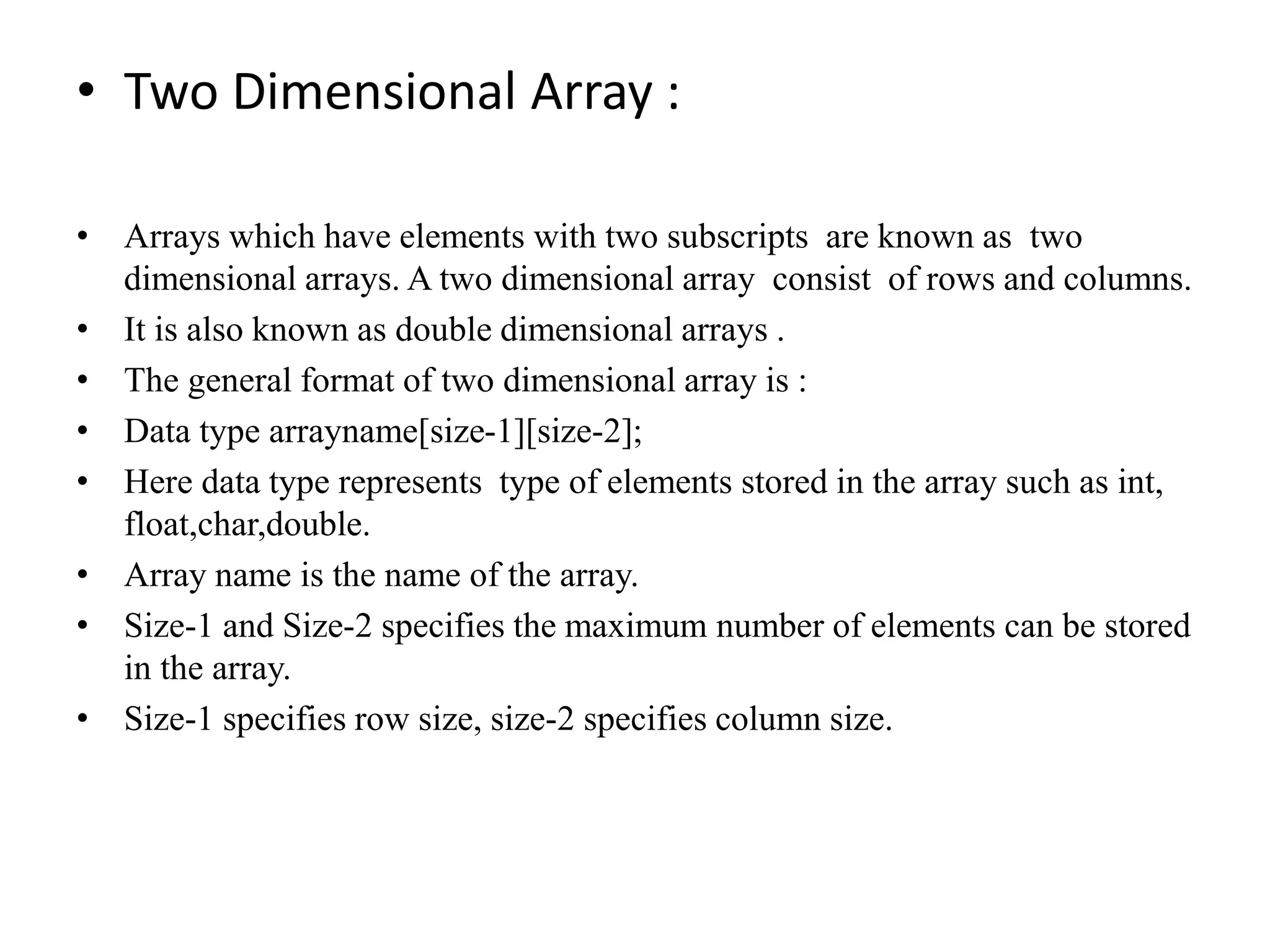 • Two Dimensional Array :
• Arrays which have elements with two subscripts are known as two
dimensional arrays. A two dimensional array consist of rows and columns.
• It is also known as double dimensional arrays .
• The general format of two dimensional array is :
• Data type arrayname[size-1][size-2];
• Here data type represents type of elements stored in the array such as int,
float,char,double.
• Array name is the name of the array.
• Size-1 and Size-2 specifies the maximum number of elements can be stored
in the array.
• Size-1 specifies row size, size-2 specifies column size.
 