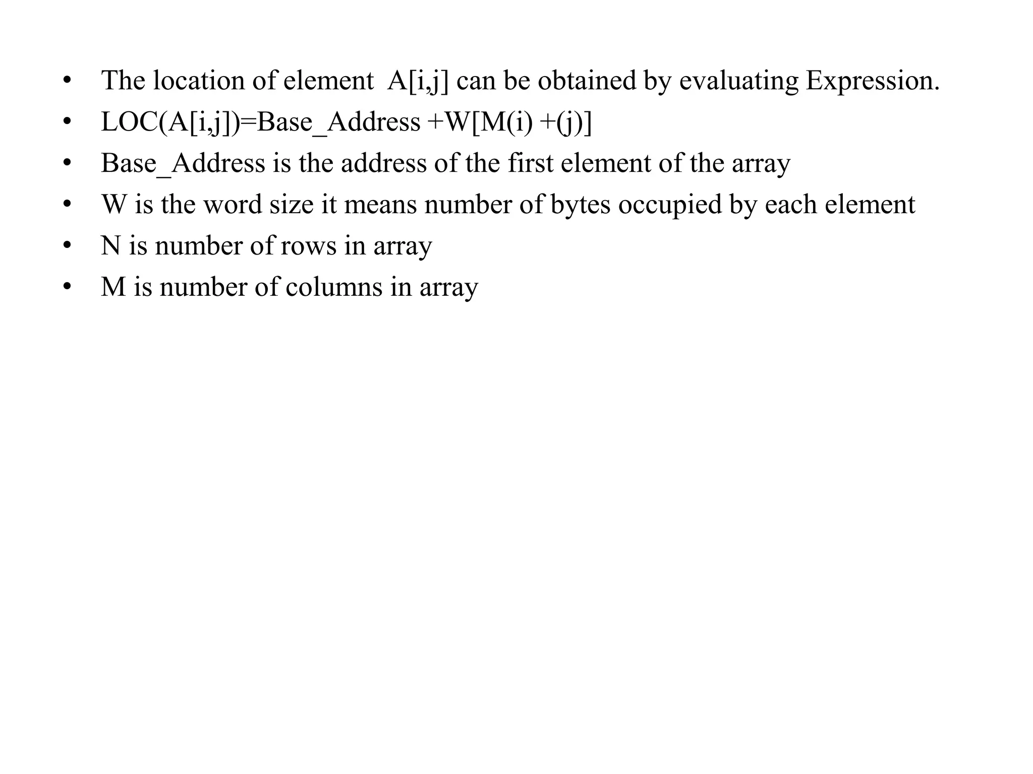 • The location of element A[i,j] can be obtained by evaluating Expression.
• LOC(A[i,j])=Base_Address +W[M(i) +(j)]
• Base_Address is the address of the first element of the array
• W is the word size it means number of bytes occupied by each element
• N is number of rows in array
• M is number of columns in array
 