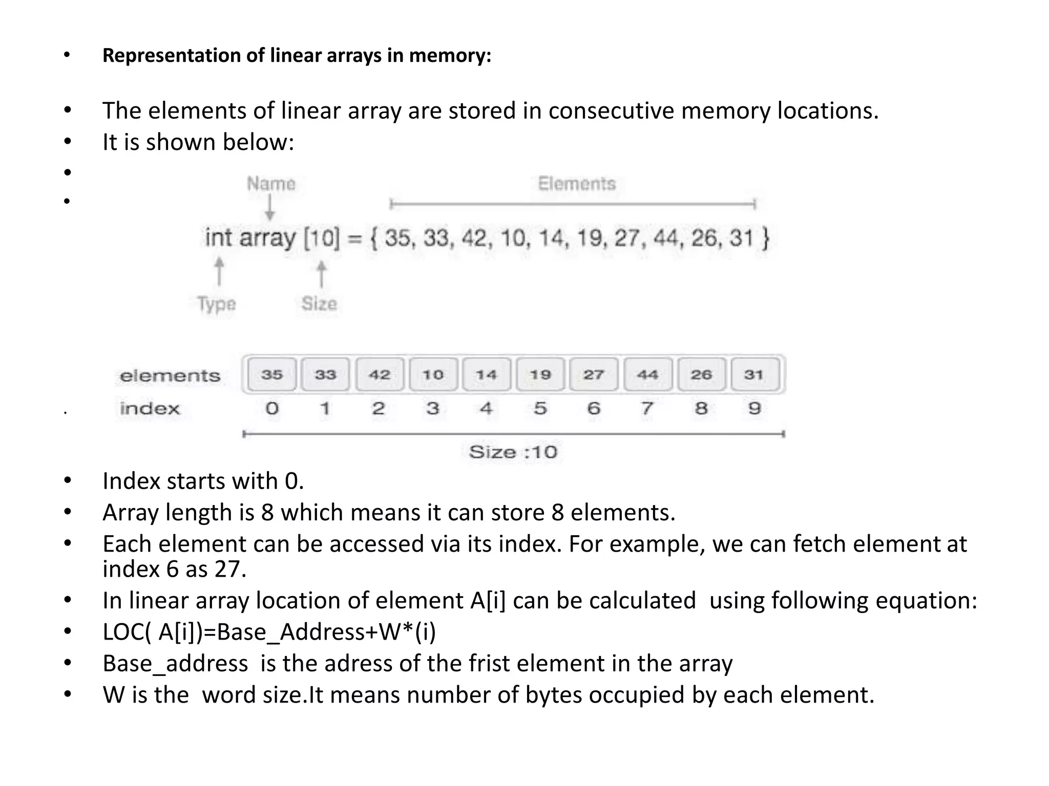 • Representation of linear arrays in memory:
• The elements of linear array are stored in consecutive memory locations.
• It is shown below:
•
•
.
• Index starts with 0.
• Array length is 8 which means it can store 8 elements.
• Each element can be accessed via its index. For example, we can fetch element at
index 6 as 27.
• In linear array location of element A[i] can be calculated using following equation:
• LOC( A[i])=Base_Address+W*(i)
• Base_address is the adress of the frist element in the array
• W is the word size.It means number of bytes occupied by each element.
 