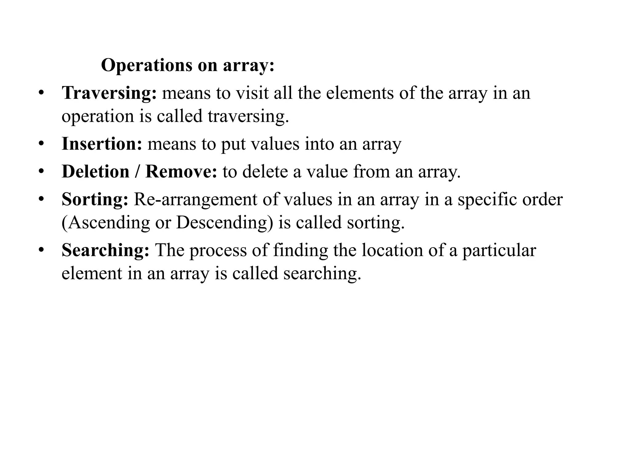 Operations on array:
• Traversing: means to visit all the elements of the array in an
operation is called traversing.
• Insertion: means to put values into an array
• Deletion / Remove: to delete a value from an array.
• Sorting: Re-arrangement of values in an array in a specific order
(Ascending or Descending) is called sorting.
• Searching: The process of finding the location of a particular
element in an array is called searching.
 