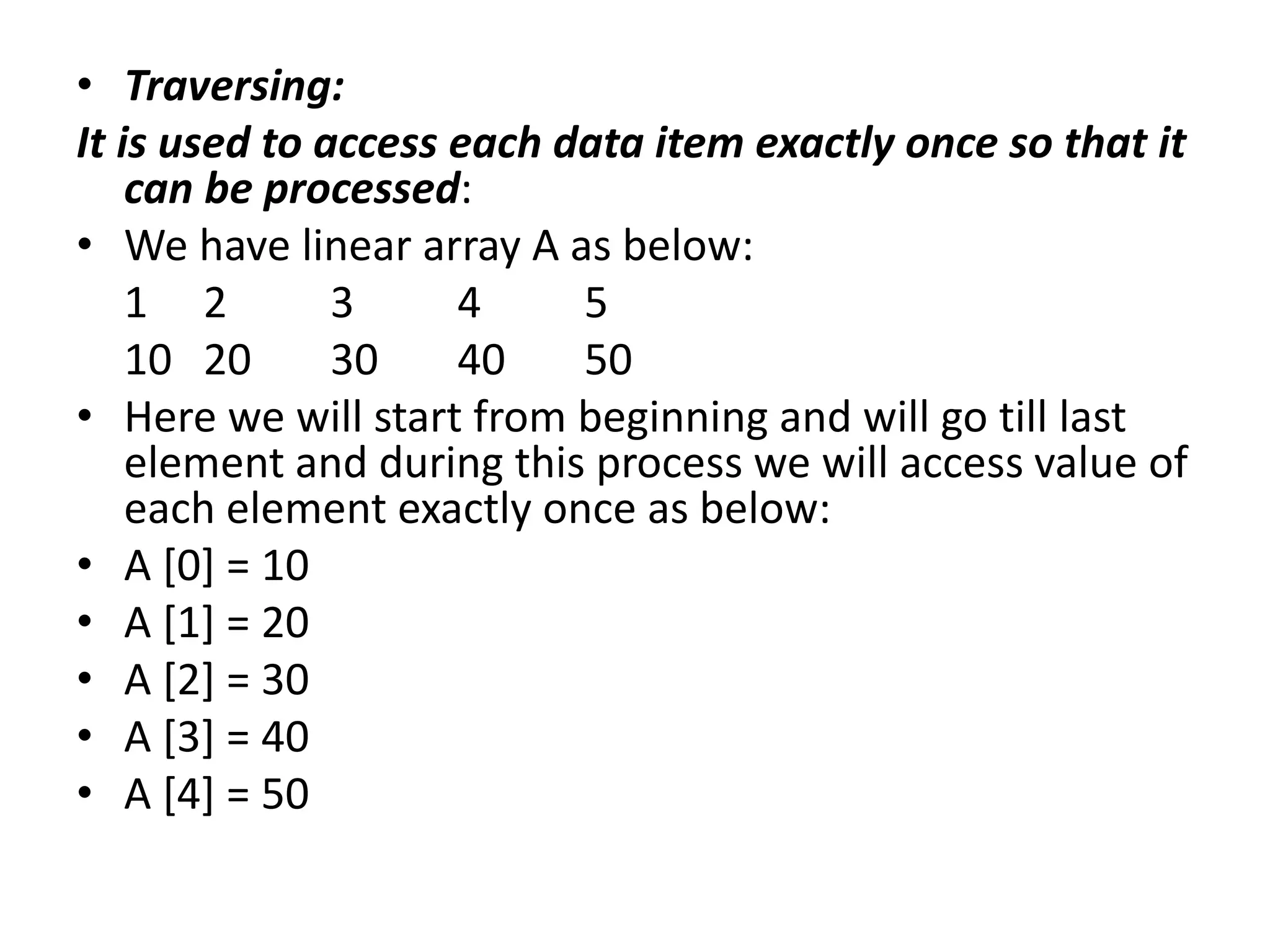 • Traversing:
It is used to access each data item exactly once so that it
can be processed:
• We have linear array A as below:
1 2 3 4 5
10 20 30 40 50
• Here we will start from beginning and will go till last
element and during this process we will access value of
each element exactly once as below:
• A [0] = 10
• A [1] = 20
• A [2] = 30
• A [3] = 40
• A [4] = 50
 