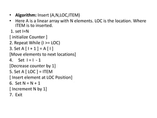 • Algorithm: Insert (A,N,LOC,ITEM)
• Here A is a linear array with N elements. LOC is the location. Where
ITEM is to inserted.
1. set I=N
[ initialize Counter ]
2. Repeat While (I >= LOC)
3. Set A [ I + 1 ] = A [ I ]
[Move elements to next locations]
4. Set I = I - 1
[Decrease counter by 1]
5. Set A [ LOC ] = ITEM
[ Insert element at LOC Position]
6. Set N = N + 1
[ Increment N by 1]
7. Exit
 