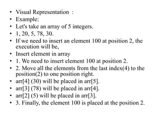 • Visual Representation :
• Example:
• Let's take an array of 5 integers.
• 1, 20, 5, 78, 30.
• If we need to insert an element 100 at position 2, the
execution will be,
• Insert element in array
• 1. We need to insert element 100 at position 2.
• 2. Move all the elements from the last index(4) to the
position(2) to one position right.
• arr[4] (30) will be placed in arr[5].
• arr[3] (78) will be placed in arr[4].
• arr[2] (5) will be placed in arr[3].
• 3. Finally, the element 100 is placed at the position 2.
 