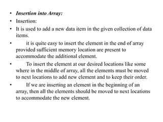 • Insertion into Array:
• Insertion:
• It is used to add a new data item in the given collection of data
items.
• it is quite easy to insert the element in the end of array
provided sufficient memory location are present to
accommodate the additional element.
• To insert the element at our desired locations like some
where in the middle of array, all the elements must be moved
to next locations to add new element and to keep their order.
• If we are inserting an element in the beginning of an
array, then all the elements should be moved to next locations
to accommodate the new element.
 