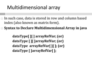 Multidimensional array
 In such case, data is stored in row and column based
index (also known as matrix form).
 Syntax to Declare Multidimensional Array in java
dataType[ ][ ] arrayRefVar; (or)
dataType [ ][ ]arrayRefVar; (or)
dataType arrayRefVar[ ][ ]; (or)
dataType [ ]arrayRefVar[ ];
 