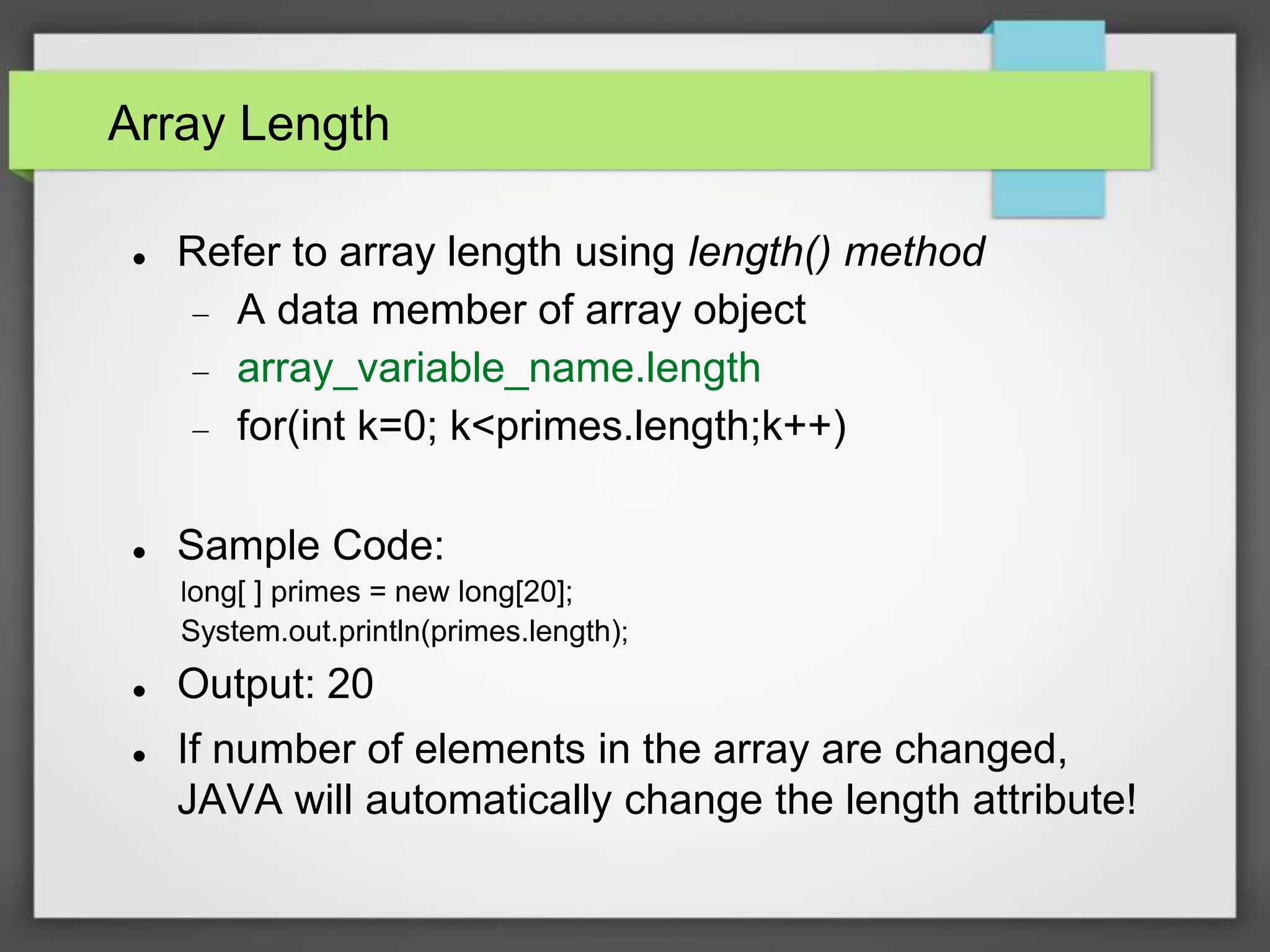 Array Length
 Refer to array length using length() method
 A data member of array object
 array_variable_name.length
 for(int k=0; k<primes.length;k++)
 Sample Code:
long[ ] primes = new long[20];
System.out.println(primes.length);
 Output: 20
 If number of elements in the array are changed,
JAVA will automatically change the length attribute!
 