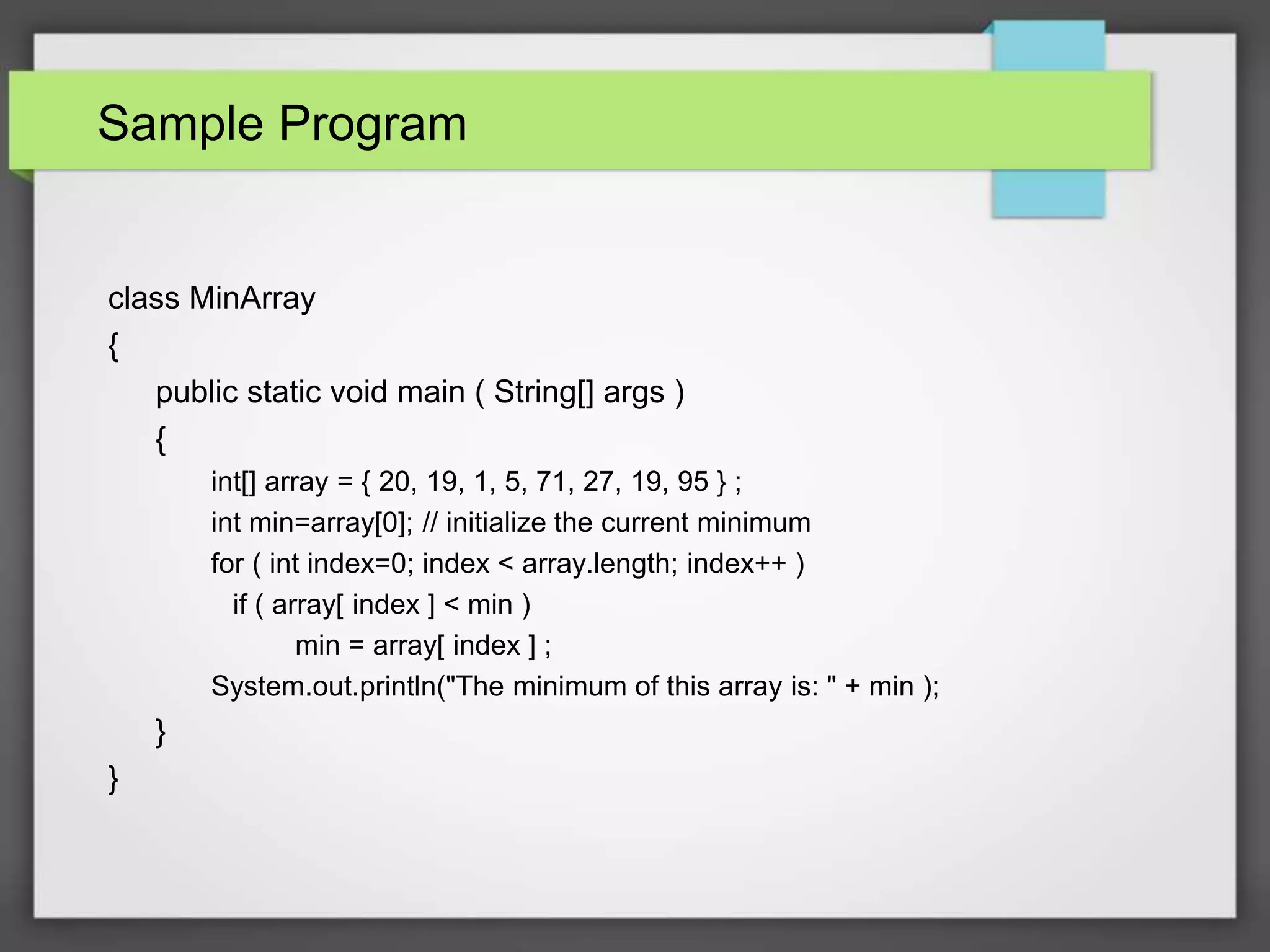 Sample Program
class MinArray
{
public static void main ( String[] args )
{
int[] array = { 20, 19, 1, 5, 71, 27, 19, 95 } ;
int min=array[0]; // initialize the current minimum
for ( int index=0; index < array.length; index++ )
if ( array[ index ] < min )
min = array[ index ] ;
System.out.println("The minimum of this array is: " + min );
}
}
 
