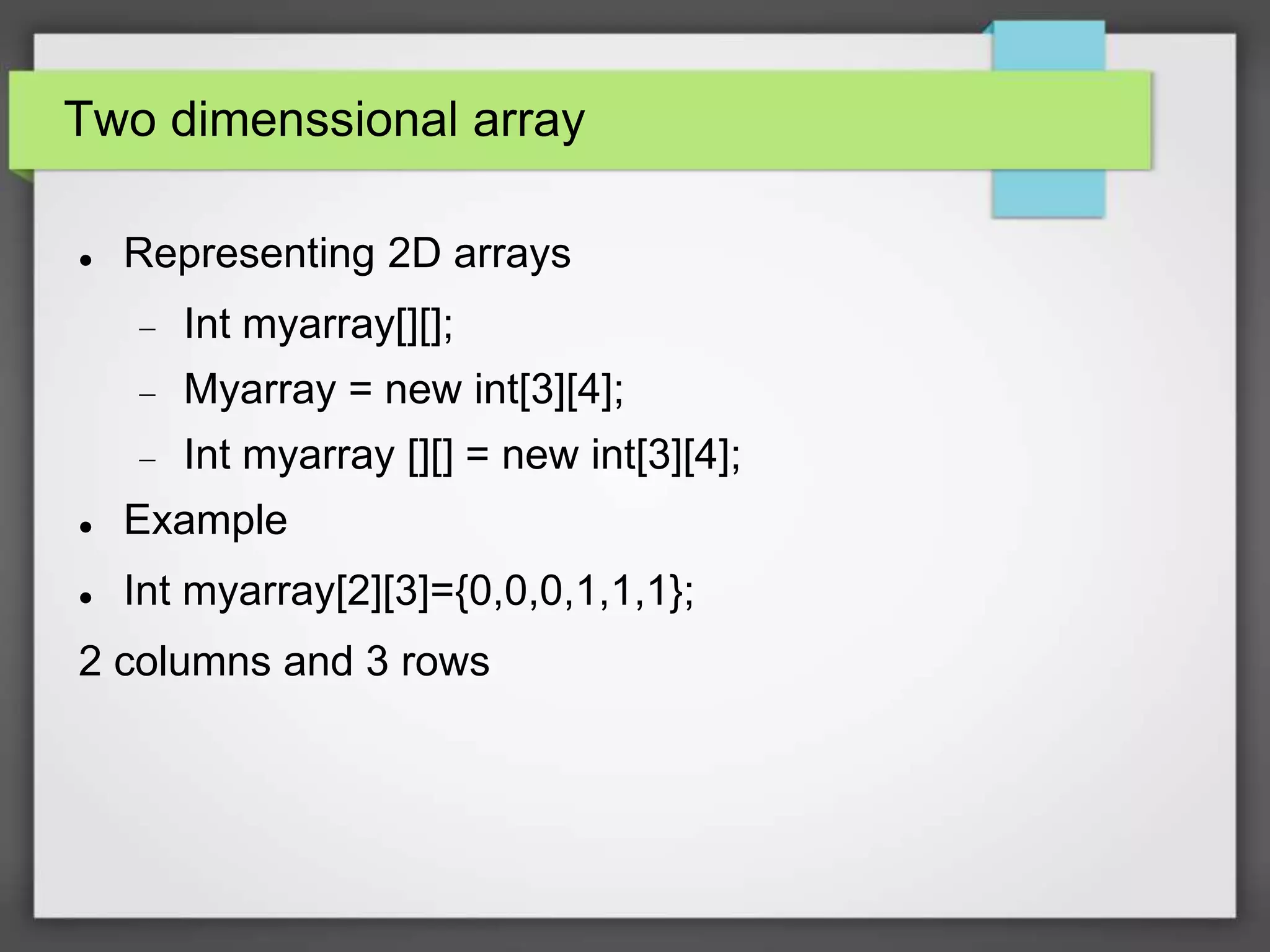 Two dimenssional array
 Representing 2D arrays
 Int myarray[][];
 Myarray = new int[3][4];
 Int myarray [][] = new int[3][4];
 Example
 Int myarray[2][3]={0,0,0,1,1,1};
2 columns and 3 rows
 