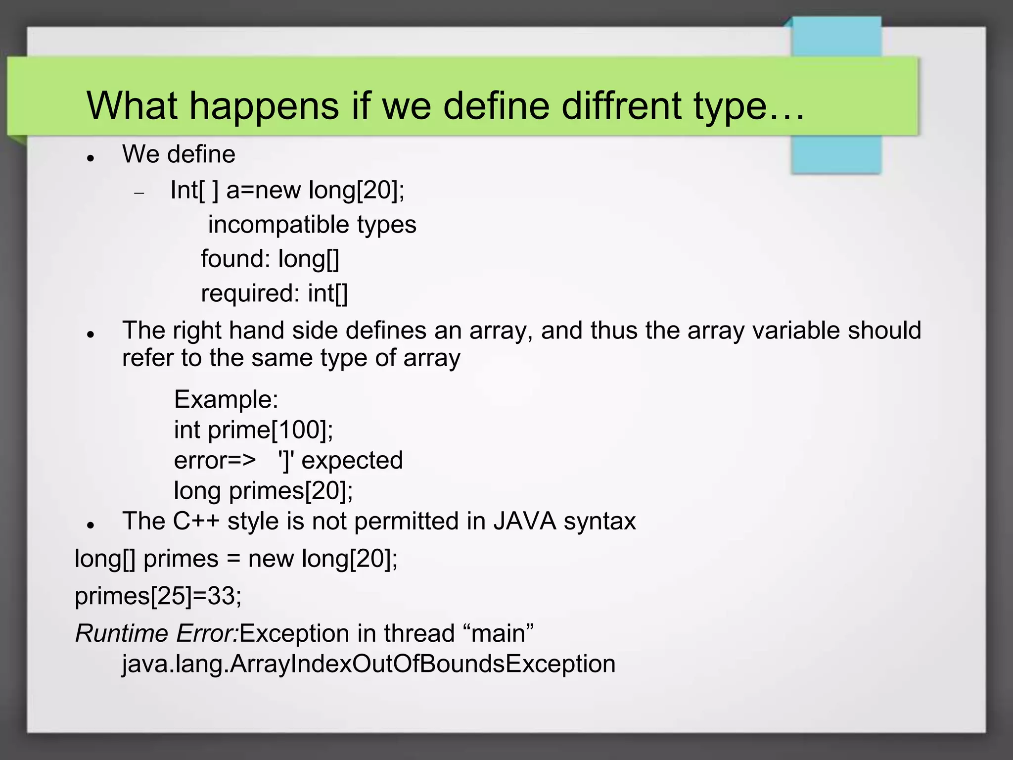 What happens if we define diffrent type…
 We define
 Int[ ] a=new long[20];
incompatible types
found: long[]
required: int[]
 The right hand side defines an array, and thus the array variable should
refer to the same type of array
Example:
int prime[100];
error=> ']' expected
long primes[20];
 The C++ style is not permitted in JAVA syntax
long[] primes = new long[20];
primes[25]=33;
Runtime Error:Exception in thread “main”
java.lang.ArrayIndexOutOfBoundsException
 
