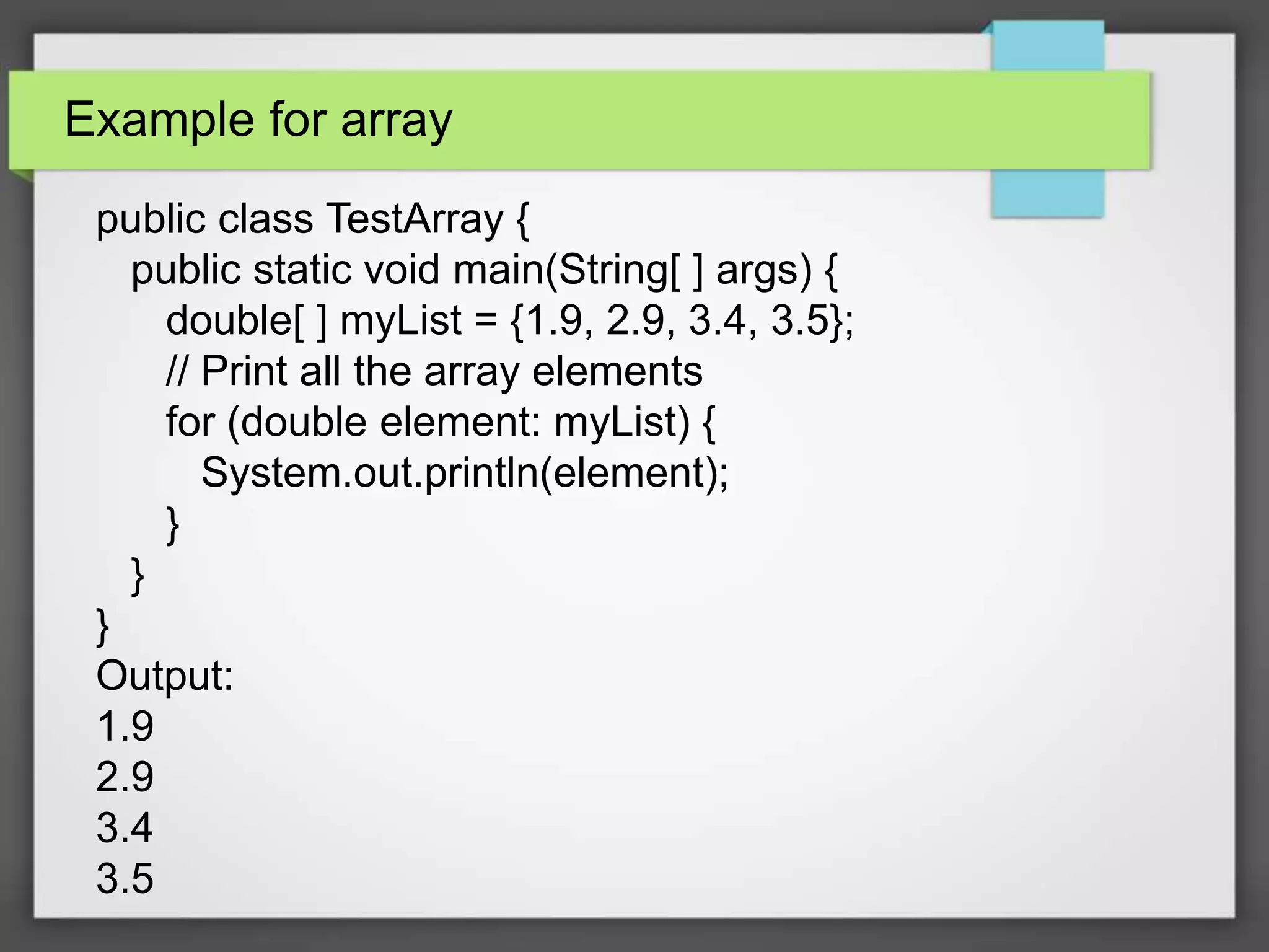 Example for array
public class TestArray {
public static void main(String[ ] args) {
double[ ] myList = {1.9, 2.9, 3.4, 3.5};
// Print all the array elements
for (double element: myList) {
System.out.println(element);
}
}
}
Output:
1.9
2.9
3.4
3.5
 