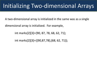 Initializing Two-dimensional Arrays
A two-dimensional array is initialized in the same was as a single
dimensional array is initialized. For example,
int marks[2][3]={90, 87, 78, 68, 62, 71};
int marks[2][3]={{90,87,78},{68, 62, 71}};
 