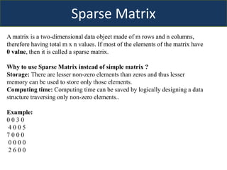 Sparse Matrix
A matrix is a two-dimensional data object made of m rows and n columns,
therefore having total m x n values. If most of the elements of the matrix have
0 value, then it is called a sparse matrix.
Why to use Sparse Matrix instead of simple matrix ?
Storage: There are lesser non-zero elements than zeros and thus lesser
memory can be used to store only those elements.
Computing time: Computing time can be saved by logically designing a data
structure traversing only non-zero elements..
Example:
0 0 3 0
4 0 0 5
7 0 0 0
0 0 0 0
2 6 0 0
 