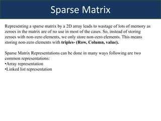 Sparse Matrix
Representing a sparse matrix by a 2D array leads to wastage of lots of memory as
zeroes in the matrix are of no use in most of the cases. So, instead of storing
zeroes with non-zero elements, we only store non-zero elements. This means
storing non-zero elements with triples- (Row, Column, value).
Sparse Matrix Representations can be done in many ways following are two
common representations:
•Array representation
•Linked list representation
 