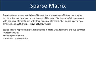 Sparse Matrix
Representing a sparse matrix by a 2D array leads to wastage of lots of memory as
zeroes in the matrix are of no use in most of the cases. So, instead of storing zeroes
with non-zero elements, we only store non-zero elements. This means storing non-
zero elements with triples- (Row, Column, value).
Sparse Matrix Representations can be done in many ways following are two common
representations:
•Array representation
•Linked list representation
 