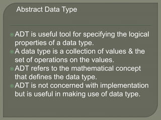 ADT is useful tool for specifying the logical
properties of a data type.
A data type is a collection of values & the
set of operations on the values.
ADT refers to the mathematical concept
that defines the data type.
ADT is not concerned with implementation
but is useful in making use of data type.
Abstract Data Type
 