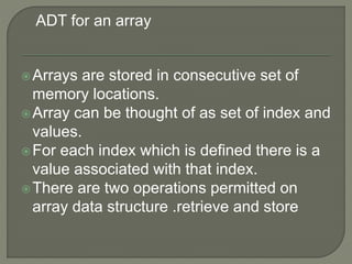 Arrays are stored in consecutive set of
memory locations.
Array can be thought of as set of index and
values.
For each index which is defined there is a
value associated with that index.
There are two operations permitted on
array data structure .retrieve and store
ADT for an array
 