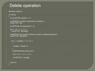  #include <stdio.h>

 int main()
 {
 int array[100], position, i, n;

 printf("Enter number of elements in arrayn");
 scanf("%d", &n);

 printf("Enter %d elementsn", n);

 for ( i = 0 ; i < n ; i++ )
 scanf("%d", &array[i]);

 printf("Enter the location where you wish to delete elementn");
 scanf("%d", &position);

 for ( i = position ; i < n; i++ )
• {
 array[i] = array[i+1];
 }
 printf("Resultant array isn");

 for( i = 0 ; i < n-1 ; i++ )
 printf("%dn", array[i]);


 return 0;
 }
Delete operation
 