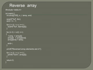 Reverse array
#include <stdio.h>
int main() {
int array[100], n, i, temp, end;
scanf("%d", &n);
end = n - 1;
for (i = 0; i < n; i++) {
scanf("%d", &array[i]);
}
for (i= 0; < n/2; i++)
{
t emp = array[i];
array[i] = array[end];
array[end] = temp;
end--;
}
printf("Reversed array elements are:n");
for ( i= 0; i < n; i++) {
printf("%dn", array[i]);
}
return 0;
}
 
