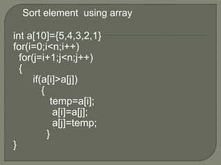Sort element using array
int a[10]={5,4,3,2,1}
for(i=0;i<n;i++)
for(j=i+1;j<n;j++)
{
if(a[i]>a[j])
{
temp=a[i];
a[i]=a[j];
a[j]=temp;
}
}
 