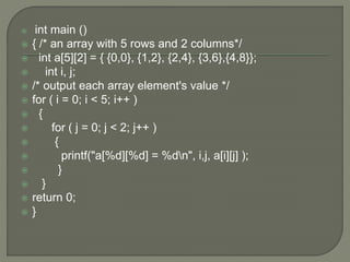  int main ()
 { /* an array with 5 rows and 2 columns*/
 int a[5][2] = { {0,0}, {1,2}, {2,4}, {3,6},{4,8}};
 int i, j;
 /* output each array element's value */
 for ( i = 0; i < 5; i++ )
 {
 for ( j = 0; j < 2; j++ )
 {
 printf("a[%d][%d] = %dn", i,j, a[i][j] );
 }
 }
 return 0;
 }
 