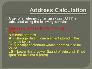  Array of an element of an array say “A[ I ]” is
calculated using the following formula:
 Address of A [ I ] = B + W * ( I – LB )
 Where,
B = Base address
W = Storage Size of one element stored in the
array (in byte)
I = Subscript of element whose address is to be
found
LB = Lower limit / Lower Bound of subscript, if not
specified assume 0 (zero)
 