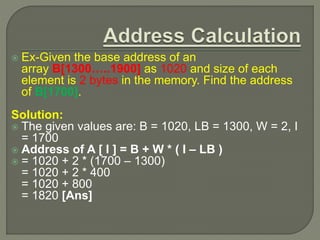  Ex-Given the base address of an
array B[1300…..1900] as 1020 and size of each
element is 2 bytes in the memory. Find the address
of B[1700].
Solution:
 The given values are: B = 1020, LB = 1300, W = 2, I
= 1700
 Address of A [ I ] = B + W * ( I – LB )
 = 1020 + 2 * (1700 – 1300)
= 1020 + 2 * 400
= 1020 + 800
= 1820 [Ans]
 