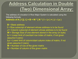 The address of a location in Row Major System is calculated using the
following formula:
Address of A [ I ][ J ] = B + W * [ N * ( I – Lr ) + ( J – Lc )
B = Base address
I = Row subscript of element whose address is to be found
J = Column subscript of element whose address is to be found
W = Storage Size of one element stored in the array (in byte)
Lr = Lower limit of row/start row index of matrix, if not given
assume 0 (zero)
Lc = Lower limit of column/start column index of matrix, if not
given assume 0 (zero)
M = Number of row of the given matrix
N = Number of column of the given matrix
 