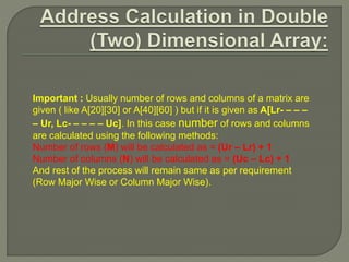 Important : Usually number of rows and columns of a matrix are
given ( like A[20][30] or A[40][60] ) but if it is given as A[Lr- – – –
– Ur, Lc- – – – – Uc]. In this case number of rows and columns
are calculated using the following methods:
Number of rows (M) will be calculated as = (Ur – Lr) + 1
Number of columns (N) will be calculated as = (Uc – Lc) + 1
And rest of the process will remain same as per requirement
(Row Major Wise or Column Major Wise).
 