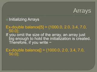  Initializing Arrays
Ex-double balance[5] = {1000.0, 2.0, 3.4, 7.0,
50.0};
If you omit the size of the array, an array just
big enough to hold the initialization is created.
Therefore, if you write −
Ex-double balance[] = {1000.0, 2.0, 3.4, 7.0,
50.0};
 