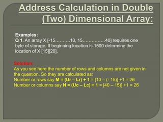Examples:
Q 1. An array X [-15……….10, 15……………40] requires one
byte of storage. If beginning location is 1500 determine the
location of X [15][20].
Solution:
As you see here the number of rows and columns are not given in
the question. So they are calculated as:
Number or rows say M = (Ur – Lr) + 1 = [10 – (- 15)] +1 = 26
Number or columns say N = (Uc – Lc) + 1 = [40 – 15)] +1 = 26
 