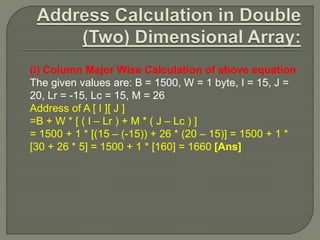 (i) Column Major Wise Calculation of above equation
The given values are: B = 1500, W = 1 byte, I = 15, J =
20, Lr = -15, Lc = 15, M = 26
Address of A [ I ][ J ]
=B + W * [ ( I – Lr ) + M * ( J – Lc ) ]
= 1500 + 1 * [(15 – (-15)) + 26 * (20 – 15)] = 1500 + 1 *
[30 + 26 * 5] = 1500 + 1 * [160] = 1660 [Ans]
 