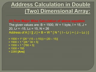 = 1500 + 1* [26 * (15 – (-15))) + (20 – 15)]
= 1500 + 1 * [26 * 30 + 5]
= 1500 + 1 * [780 + 5]
= 1500 + 785
= 2285 [Ans]
(ii) Row Major Wise Calculation of above equation
The given values are: B = 1500, W = 1 byte, I = 15, J =
20, Lr = -15, Lc = 15, N = 26
Address of A [ I ][ J ] = B + W * [ N * ( I – Lr ) + ( J – Lc ) ]
 
