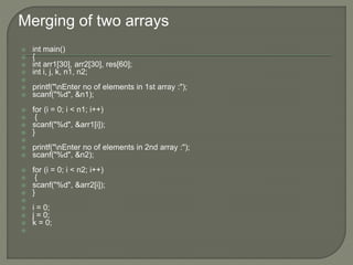 Merging of two arrays
 int main()
 {
 int arr1[30], arr2[30], res[60];
 int i, j, k, n1, n2;

 printf("nEnter no of elements in 1st array :");
 scanf("%d", &n1);
 for (i = 0; i < n1; i++)
 {
 scanf("%d", &arr1[i]);
 }

 printf("nEnter no of elements in 2nd array :");
 scanf("%d", &n2);
 for (i = 0; i < n2; i++)
 {
 scanf("%d", &arr2[i]);
 }

 i = 0;
 j = 0;
 k = 0;

 