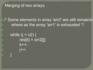Merging of two arrays
/* Some elements in array 'arr2' are still remaining
 where as the array 'arr1' is exhausted */

 while (j < n2) {
 res[k] = arr2[j];
 k++;
 j++;
 }
 