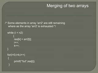 Merging of two arrays
/* Some elements in array 'arr2' are still remaining
where as the array 'arr2' is exhausted */
while (i < n2)
{
res[k] = arr2[i];
i++;
k++;
}
for(i=0;i<k;i++)
{
printf(“%d”,res[i]);
}
 