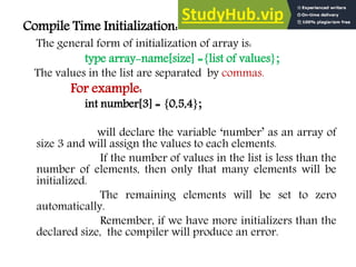 Compile Time Initialization:
The general form of initialization of array is:
type array-name[size] ={list of values};
The values in the list are separated by commas.
For example:
int number[3] = {0,5,4};
will declare the variable ‘number’ as an array of
size 3 and will assign the values to each elements.
If the number of values in the list is less than the
number of elements, then only that many elements will be
initialized.
The remaining elements will be set to zero
automatically.
Remember, if we have more initializers than the
declared size, the compiler will produce an error.
 
