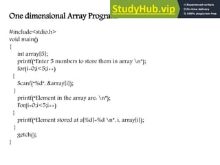 One dimensional Array Program:
#include<stdio.h>
void main()
{
int array[5];
printf(“Enter 5 numbers to store them in array n”);
for(i=0;i<5;i++)
{
Scanf(“%d”, &array[i]);
}
printf(“Element in the array are: n”);
For(i=0;i<5;i++)
{
printf(“Element stored at a[%d]=%d n”, i, array[i]);
}
getch();
}
 
