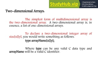 Two-dimensional Arrays:
The simplest form of multidimensional array is
the two-dimensional array. A two-dimensional array is, in
essence, a list of one-dimensional arrays.
To declare a two-dimensional integer array of
size[x][y], you would write something as follows:
type arrayName[x][y];
Where type can be any valid C data type and
arrayName will be a valid C identifier.
 