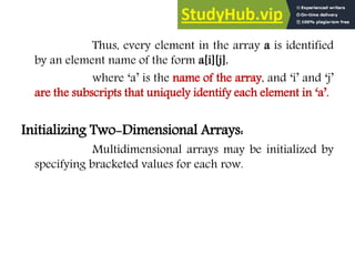 Thus, every element in the array a is identified
by an element name of the form a[i][j].
where ‘a’ is the name of the array, and ‘i’ and ‘j’
are the subscripts that uniquely identify each element in ‘a’.
Initializing Two-Dimensional Arrays:
Multidimensional arrays may be initialized by
specifying bracketed values for each row.
 
