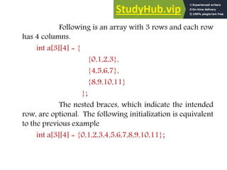 Following is an array with 3 rows and each row
has 4 columns.
int a[3][4] = {
{0,1,2,3},
{4,5,6,7},
{8,9,10,11}
};
The nested braces, which indicate the intended
row, are optional. The following initialization is equivalent
to the previous example
int a[3][4] = {0,1,2,3,4,5,6,7,8,9,10,11};
 