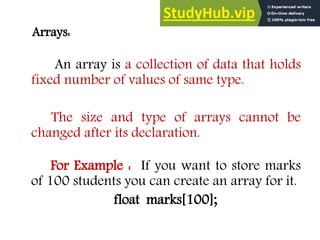 Arrays:
An array is a collection of data that holds
fixed number of values of same type.
The size and type of arrays cannot be
changed after its declaration.
For Example : If you want to store marks
of 100 students you can create an array for it.
float marks[100];
 