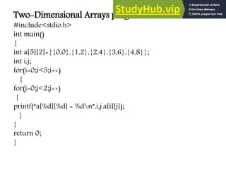 Two-Dimensional Arrays program:
#include<stdio.h>
int main()
{
int a[5][2]={{0,0},{1,2},{2,4},{3,6},{4,8}};
int i,j;
for(i=0;i<5;i++)
{
for(j=0;j<2;j++)
{
printf(“a[%d][%d] = %dn”,i,j,a[i][j]);
}
}
return 0;
}
 
