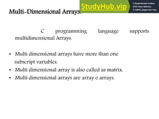Multi-Dimensional Arrays:
C programming language supports
multidimensional Arrays.
• Multi dimensional arrays have more than one
subscript variables.
• Multi dimensional array is also called as matrix.
• Multi dimensional arrays are array o arrays.
 