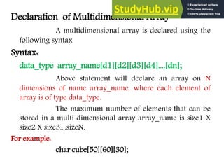Declaration of Multidimensional Array
A multidimensional array is declared using the
following syntax
Syntax:
data_type array_name[d1][d2][d3][d4]....[dn];
Above statement will declare an array on N
dimensions of name array_name, where each element of
array is of type data_type.
The maximum number of elements that can be
stored in a multi dimensional array array_name is size1 X
size2 X size3....sizeN.
For example:
char cube[50][60][30];
 