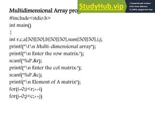 Multidimensional Array program:
#include<stdio.h>
int main()
{
int r,c,a[50][50],b[50][50],sum[50][50],i,j;
printf("tn Multi-dimensional array");
printf("n Enter the row matrix:");
scanf("%d",&r);
printf("n Enter the col matrix:");
scanf("%d",&c);
printf("n Element of A matrix");
for(i=0;i<r;++i)
for(j=0;j<c;++j)
 