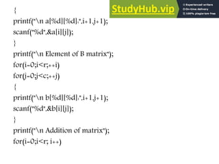 {
printf("n a[%d][%d]:",i+1,j+1);
scanf("%d",&a[i][j]);
}
printf("n Element of B matrix");
for(i=0;i<r;++i)
for(j=0;j<c;++j)
{
printf("n b[%d][%d]:",i+1,j+1);
scanf("%d",&b[i][j]);
}
printf("n Addition of matrix");
for(i=0;i<r; i++)
 
