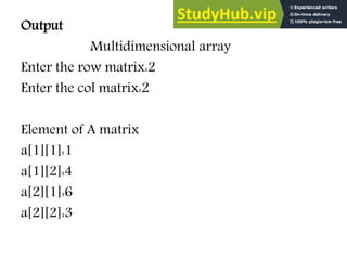 Output
Multidimensional array
Enter the row matrix:2
Enter the col matrix:2
Element of A matrix
a[1][1]:1
a[1][2]:4
a[2][1]:6
a[2][2]:3
 